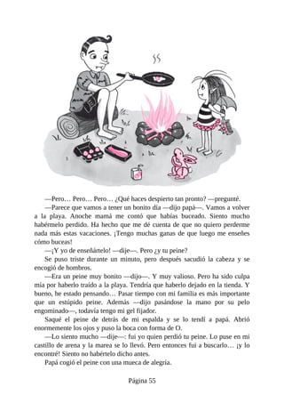 —Pero…	Pero…	Pero…	¿Qué	haces	despierto	tan	pronto?	—pregunté.
—Parece	que	vamos	a	tener	un	bonito	día	—dijo	papá—.	Vamos	a	volver
a	 la	 playa.	 Anoche	 mamá	 me	 contó	 que	 habías	 buceado.	 Siento	 mucho
habérmelo	perdido.	Ha	hecho	que	me	dé	cuenta	de	que	no	quiero	perderme
nada	más	estas	vacaciones.	¡Tengo	muchas	ganas	de	que	luego	me	enseñes
cómo	buceas!
—¡Y	yo	de	enseñártelo!	—dije—.	Pero	¿y	tu	peine?
Se	 puso	 triste	 durante	 un	 minuto,	 pero	 después	 sacudió	 la	 cabeza	 y	 se
encogió	de	hombros.
—Era	un	peine	muy	bonito	—dijo—.	Y	muy	valioso.	Pero	ha	sido	culpa
mía	por	haberlo	traído	a	la	playa.	Tendría	que	haberlo	dejado	en	la	tienda.	Y
bueno,	he	estado	pensando…	Pasar	tiempo	con	mi	familia	es	más	importante
que	 un	 estúpido	 peine.	 Además	 —dijo	 pasándose	 la	 mano	 por	 su	 pelo
engominado—,	todavía	tengo	mi	gel	fijador.
Saqué	 el	 peine	 de	 detrás	 de	 mi	 espalda	 y	 se	 lo	 tendí	 a	 papá.	 Abrió
enormemente	los	ojos	y	puso	la	boca	con	forma	de	O.
—Lo	siento	mucho	—dije—:	fui	yo	quien	perdió	tu	peine.	Lo	puse	en	mi
castillo	de	arena	y	la	marea	se	lo	llevó.	Pero	entonces	fui	a	buscarlo…	¡y	lo
encontré!	Siento	no	habértelo	dicho	antes.
Papá	cogió	el	peine	con	una	mueca	de	alegría.
Página	55
 