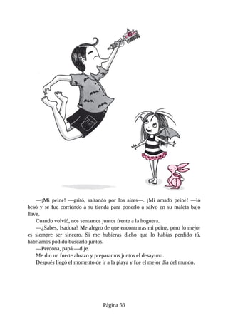 —¡Mi	 peine!	 —gritó,	 saltando	 por	 los	 aires—.	 ¡Mi	 amado	 peine!	 —lo
besó	y	se	fue	corriendo	a	su	tienda	para	ponerlo	a	salvo	en	su	maleta	bajo
llave.
Cuando	volvió,	nos	sentamos	juntos	frente	a	la	hoguera.
—¿Sabes,	Isadora?	Me	alegro	de	que	encontraras	mi	peine,	pero	lo	mejor
es	 siempre	 ser	 sincero.	 Si	 me	 hubieras	 dicho	 que	 lo	 habías	 perdido	 tú,
habríamos	podido	buscarlo	juntos.
—Perdona,	papá	—dije.
Me	dio	un	fuerte	abrazo	y	preparamos	juntos	el	desayuno.
Después	llegó	el	momento	de	ir	a	la	playa	y	fue	el	mejor	día	del	mundo.
Página	56
 