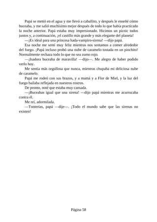 Papá	se	metió	en	el	agua	y	me	llevó	a	caballito,	y	después	le	enseñé	cómo
buceaba,	y	me	salió	muchísimo	mejor	después	de	todo	lo	que	había	practicado
la	noche	anterior.	Papá	estaba	muy	impresionado.	Hicimos	un	pícnic	todos
juntos	y,	a	continuación,	¡el	castillo	más	grande	y	más	elegante	del	planeta!
—¡Es	ideal	para	una	princesa	hada-vampiro-sirena!	—dijo	papá.
Esa	noche	me	sentí	muy	feliz	mientras	nos	sentamos	a	comer	alrededor
del	fuego.	¡Papá	incluso	probó	una	nube	de	caramelo	tostada	en	un	pinchito!
Normalmente	rechaza	todo	lo	que	no	sea	zumo	rojo.
—¡Isadora	 buceaba	 de	 maravilla!	 —dijo—.	 Me	 alegro	 de	 haber	 podido
verlo	hoy.
Me	sentía	más	orgullosa	que	nunca,	mientras	chupaba	mi	deliciosa	nube
de	caramelo.
Papá	me	rodeó	con	sus	brazos,	y	a	mamá	y	a	Flor	de	Miel,	y	la	luz	del
fuego	bailaba	reflejada	en	nuestros	rostros.
De	pronto,	noté	que	estaba	muy	cansada.
—¡Buceabas	igual	que	una	sirena!	—dijo	papá	mientras	me	acurrucaba
contra	él.
Me	reí,	adormilada.
—Tonterías,	 papá	 —dije—.	 ¡Todo	 el	 mundo	 sabe	 que	 las	 sirenas	 no
existen!
Página	58
 