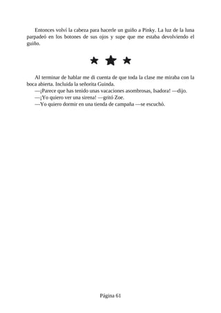 Entonces	volví	la	cabeza	para	hacerle	un	guiño	a	Pinky.	La	luz	de	la	luna
parpadeó	 en	 los	 botones	 de	 sus	 ojos	 y	 supe	 que	 me	 estaba	 devolviendo	 el
guiño.
Al	terminar	de	hablar	me	di	cuenta	de	que	toda	la	clase	me	miraba	con	la
boca	abierta.	Incluida	la	señorita	Guinda.
—¡Parece	que	has	tenido	unas	vacaciones	asombrosas,	Isadora!	—dijo.
—¡Yo	quiero	ver	una	sirena!	—gritó	Zoe.
—Yo	quiero	dormir	en	una	tienda	de	campaña	—se	escuchó.
Página	61
 