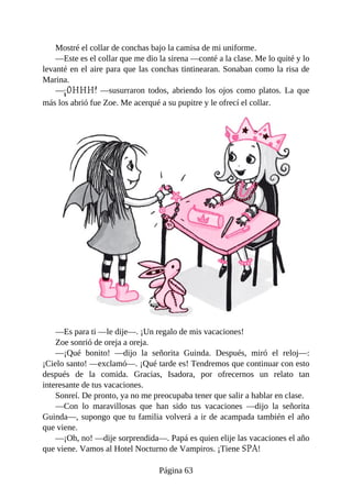Mostré	el	collar	de	conchas	bajo	la	camisa	de	mi	uniforme.
—Este	es	el	collar	que	me	dio	la	sirena	—conté	a	la	clase.	Me	lo	quité	y	lo
levanté	en	el	aire	para	que	las	conchas	tintinearan.	Sonaban	como	la	risa	de
Marina.
—¡OHHH!	 —susurraron	 todos,	 abriendo	 los	 ojos	 como	 platos.	 La	 que
más	los	abrió	fue	Zoe.	Me	acerqué	a	su	pupitre	y	le	ofrecí	el	collar.
—Es	para	ti	—le	dije—.	¡Un	regalo	de	mis	vacaciones!
Zoe	sonrió	de	oreja	a	oreja.
—¡Qué	 bonito!	 —dijo	 la	 señorita	 Guinda.	 Después,	 miró	 el	 reloj—:
¡Cielo	santo!	—exclamó—.	¡Qué	tarde	es!	Tendremos	que	continuar	con	esto
después	 de	 la	 comida.	 Gracias,	 Isadora,	 por	 ofrecernos	 un	 relato	 tan
interesante	de	tus	vacaciones.
Sonreí.	De	pronto,	ya	no	me	preocupaba	tener	que	salir	a	hablar	en	clase.
—Con	 lo	 maravillosas	 que	 han	 sido	 tus	 vacaciones	 —dijo	 la	 señorita
Guinda—,	supongo	que	tu	familia	volverá	a	ir	de	acampada	también	el	año
que	viene.
—¡Oh,	no!	—dije	sorprendida—.	Papá	es	quien	elije	las	vacaciones	el	año
que	viene.	Vamos	al	Hotel	Nocturno	de	Vampiros.	¡Tiene	SPA!
Página	63
 