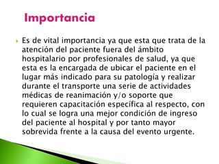  Es de vital importancia ya que esta que trata de la
atención del paciente fuera del ámbito
hospitalario por profesionales de salud, ya que
esta es la encargada de ubicar el paciente en el
lugar más indicado para su patología y realizar
durante el transporte una serie de actividades
médicas de reanimación y/o soporte que
requieren capacitación específica al respecto, con
lo cual se logra una mejor condición de ingreso
del paciente al hospital y por tanto mayor
sobrevida frente a la causa del evento urgente.
 