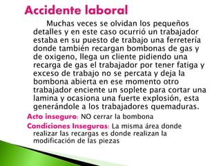 Muchas veces se olvidan los pequeños
detalles y en este caso ocurrió un trabajador
estaba en su puesto de trabajo una ferretería
donde también recargan bombonas de gas y
de oxigeno, llega un cliente pidiendo una
recarga de gas el trabajador por tener fatiga y
exceso de trabajo no se percata y deja la
bombona abierta en ese momento otro
trabajador enciente un soplete para cortar una
lamina y ocasiona una fuerte explosión, esta
generándole a los trabajadores quemaduras.
Acto inseguro: NO cerrar la bombona
Condiciones Inseguras: La misma área donde
realizar las recargas es donde realizan la
modificación de las piezas
 