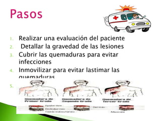 1. Realizar una evaluación del paciente
2. Detallar la gravedad de las lesiones
3. Cubrir las quemaduras para evitar
infecciones
4. Inmovilizar para evitar lastimar las
quemaduras
5. Realizar un rápido Traslado
 