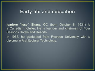 Isadore "Issy" Sharp, OC (born October 8, 1931) is
a Canadian hotelier. He is founder and chairman of Four
Seasons Hotels and Resorts.
In 1952, he graduated from Ryerson University with a
diploma in Architectural Technology.
 