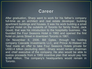 After graduation, Sharp went to work for his father’s company
full-time as an architect and real estate developer, building
apartment buildings and houses. It was his work building a small
22-unit motel on the outskirts of Toronto for family friend, Jack
Gould, that was his introduction to the hospitality business. He
founded the Four Seasons Hotel in 1960 and opened the first
hotel on Jarvis Street in downtown Toronto in 1961.
On November 6, 2006, Bill Gates, through his holding
company Cascade Investments LLC, and Prince Al-Waleed bin
Talal made an offer to take Four Seasons Hotels private for
US$3.4 billion (excluding debt). Sharp would remain chairman
and chief executive of the company. He also would be able to
realize proceeds from a 1989 incentive plan that would pay him
$288 million. The company's headquarters would remain in
Toronto.
 