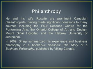 He and his wife Rosalie are prominent Canadian
philanthropists, having made significant donations to many
sources including the Four Seasons Centre for the
Performing Arts, the Ontario College of Art and Design,
Mount Sinai Hospital, and the Hebrew University of
Jerusalem.
In 2009, Sharp summarized his experience and business
philosophy in a bookFour Seasons: The Story of a
Business Philosophy, published by Viking Canada.
 
