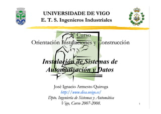 1
José Ignacio Armesto Quiroga
José Ignacio Armesto Quiroga
http://
http://www
www.disa.uvigo.es
.disa.uvigo.es/
/
Dpto. Ingeniería de Sistemas y Automática
Dpto. Ingeniería de Sistemas y Automática
Vigo, Curso 2007
Vigo, Curso 2007-
-2008.
2008.
UNIVERSIDADE DE VIGO
UNIVERSIDADE DE VIGO
E. T. S. Ingenieros Industriales
E. T. S. Ingenieros Industriales
Instalación de Sistemas de
Automatización y Datos
5º Curso
5º Curso
Orientación Instalaciones y Construcción
Orientación Instalaciones y Construcción
 