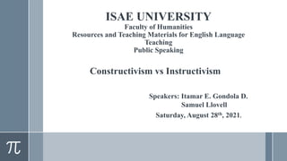ISAE UNIVERSITY
Faculty of Humanities
Resources and Teaching Materials for English Language
Teaching
Public Speaking
Constructivism vs Instructivism
Speakers: Itamar E. Gondola D.
Samuel Llovell
Saturday, August 28th, 2021.
 
