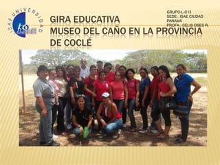 GRUPO:L-C13

GIRA EDUCATIVA        SEDE:. ISAE CIUDAD
                      PANAMÁ
                      PROFA.: CELIS OSES R.

MUSEO DEL CAÑO EN LA PROVINCIA
DE COCLÉ
 