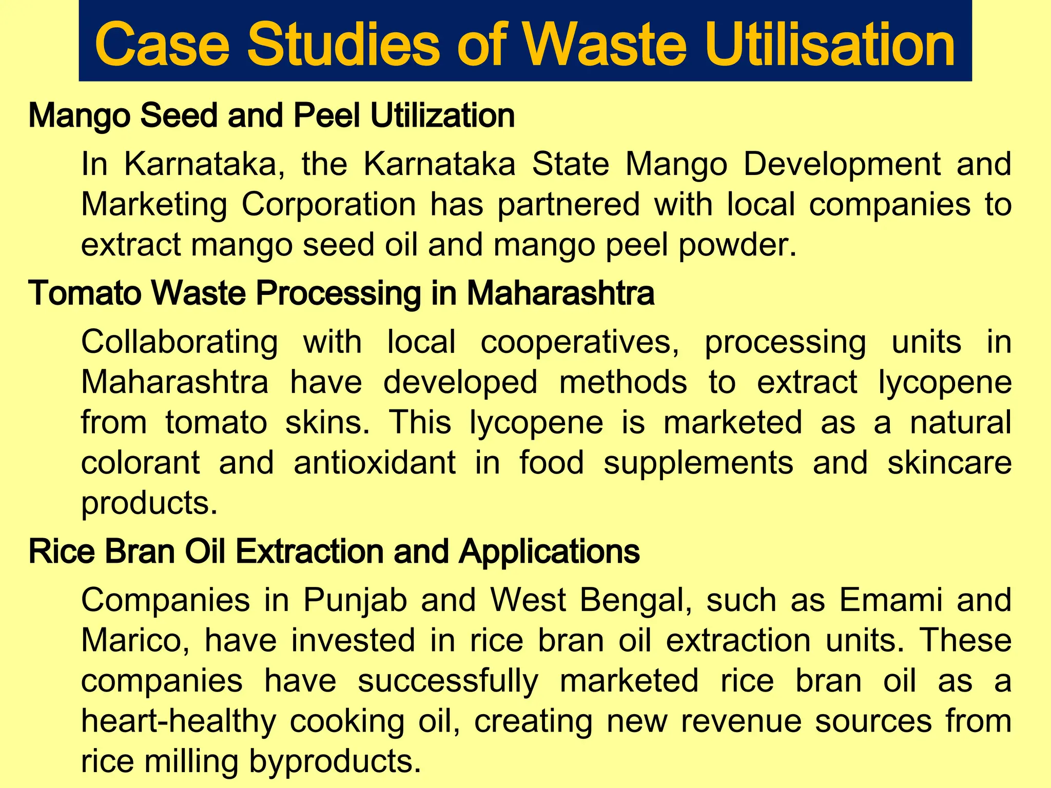 Case Studies of Waste Utilisation
Mango Seed and Peel Utilization
In Karnataka, the Karnataka State Mango Development and
Marketing Corporation has partnered with local companies to
extract mango seed oil and mango peel powder.
Tomato Waste Processing in Maharashtra
Collaborating with local cooperatives, processing units in
Maharashtra have developed methods to extract lycopene
from tomato skins. This lycopene is marketed as a natural
colorant and antioxidant in food supplements and skincare
products.
Rice Bran Oil Extraction and Applications
Companies in Punjab and West Bengal, such as Emami and
Marico, have invested in rice bran oil extraction units. These
companies have successfully marketed rice bran oil as a
heart-healthy cooking oil, creating new revenue sources from
rice milling byproducts.
 