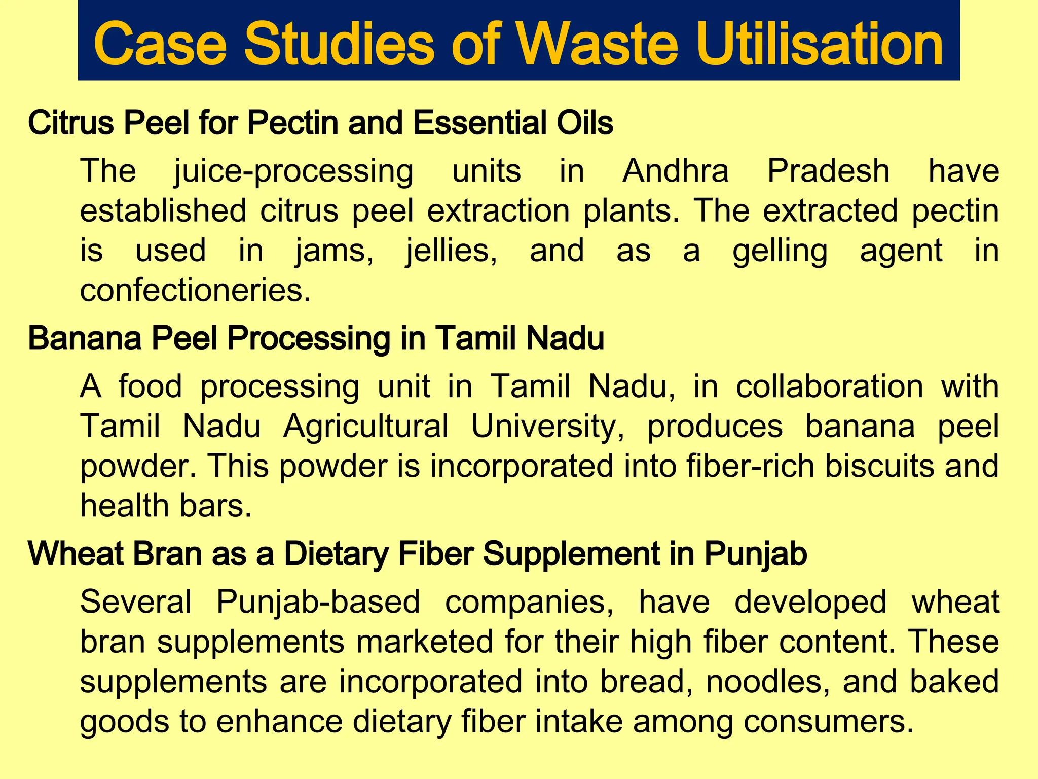 Case Studies of Waste Utilisation
Citrus Peel for Pectin and Essential Oils
The juice-processing units in Andhra Pradesh have
established citrus peel extraction plants. The extracted pectin
is used in jams, jellies, and as a gelling agent in
confectioneries.
Banana Peel Processing in Tamil Nadu
A food processing unit in Tamil Nadu, in collaboration with
Tamil Nadu Agricultural University, produces banana peel
powder. This powder is incorporated into fiber-rich biscuits and
health bars.
Wheat Bran as a Dietary Fiber Supplement in Punjab
Several Punjab-based companies, have developed wheat
bran supplements marketed for their high fiber content. These
supplements are incorporated into bread, noodles, and baked
goods to enhance dietary fiber intake among consumers.
 