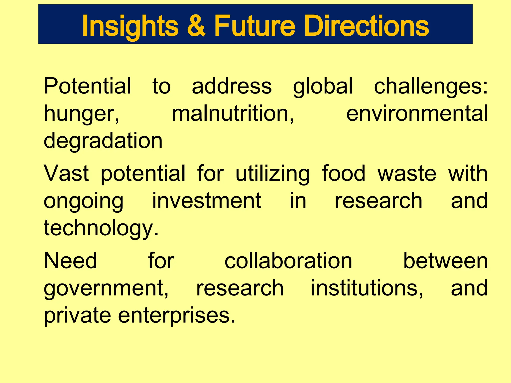 Insights & Future Directions
Potential to address global challenges:
hunger, malnutrition, environmental
degradation
Vast potential for utilizing food waste with
ongoing investment in research and
technology.
Need for collaboration between
government, research institutions, and
private enterprises.
 