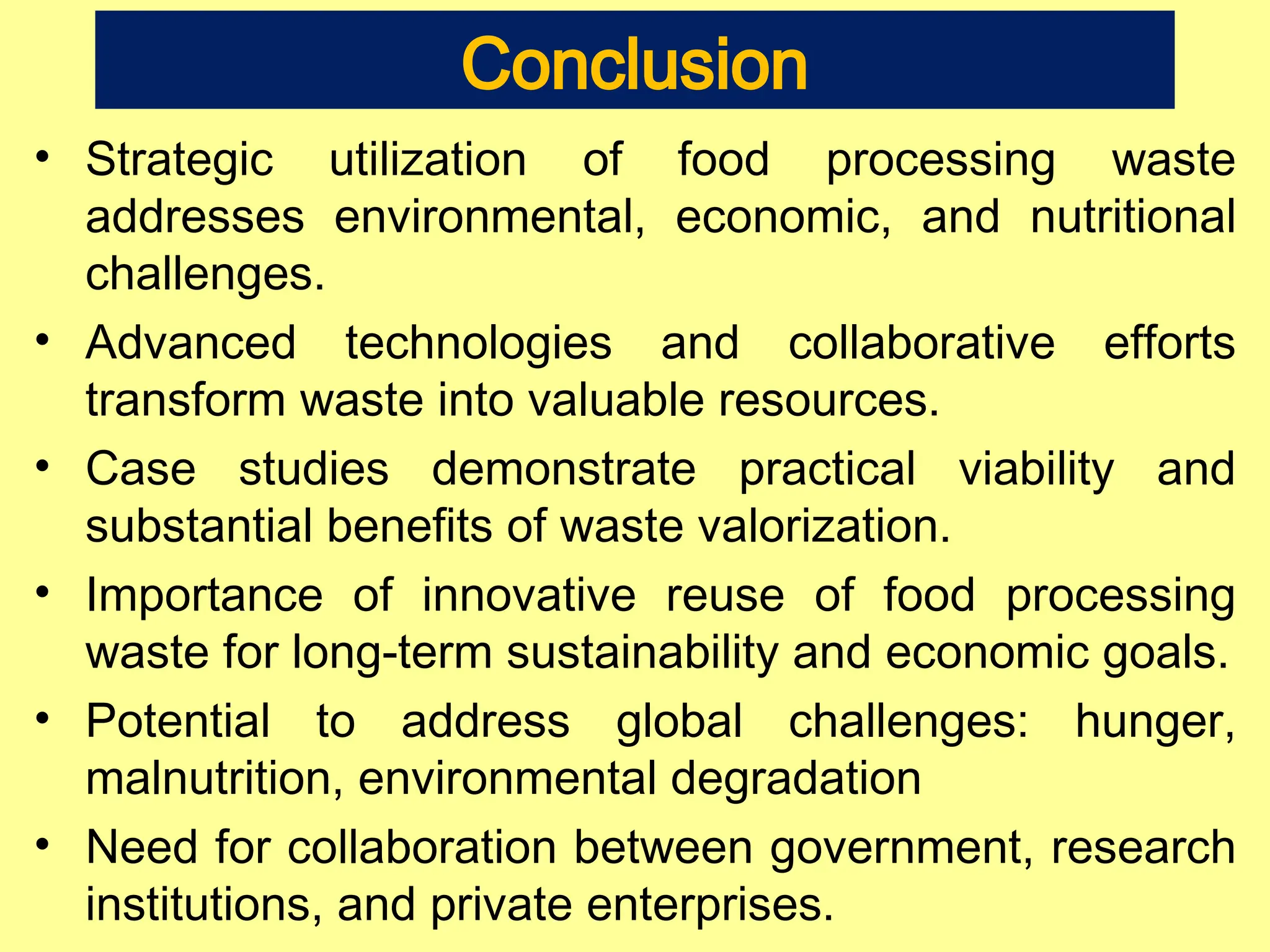 Conclusion
• Strategic utilization of food processing waste
addresses environmental, economic, and nutritional
challenges.
• Advanced technologies and collaborative efforts
transform waste into valuable resources.
• Case studies demonstrate practical viability and
substantial benefits of waste valorization.
• Importance of innovative reuse of food processing
waste for long-term sustainability and economic goals.
• Potential to address global challenges: hunger,
malnutrition, environmental degradation
• Need for collaboration between government, research
institutions, and private enterprises.
 