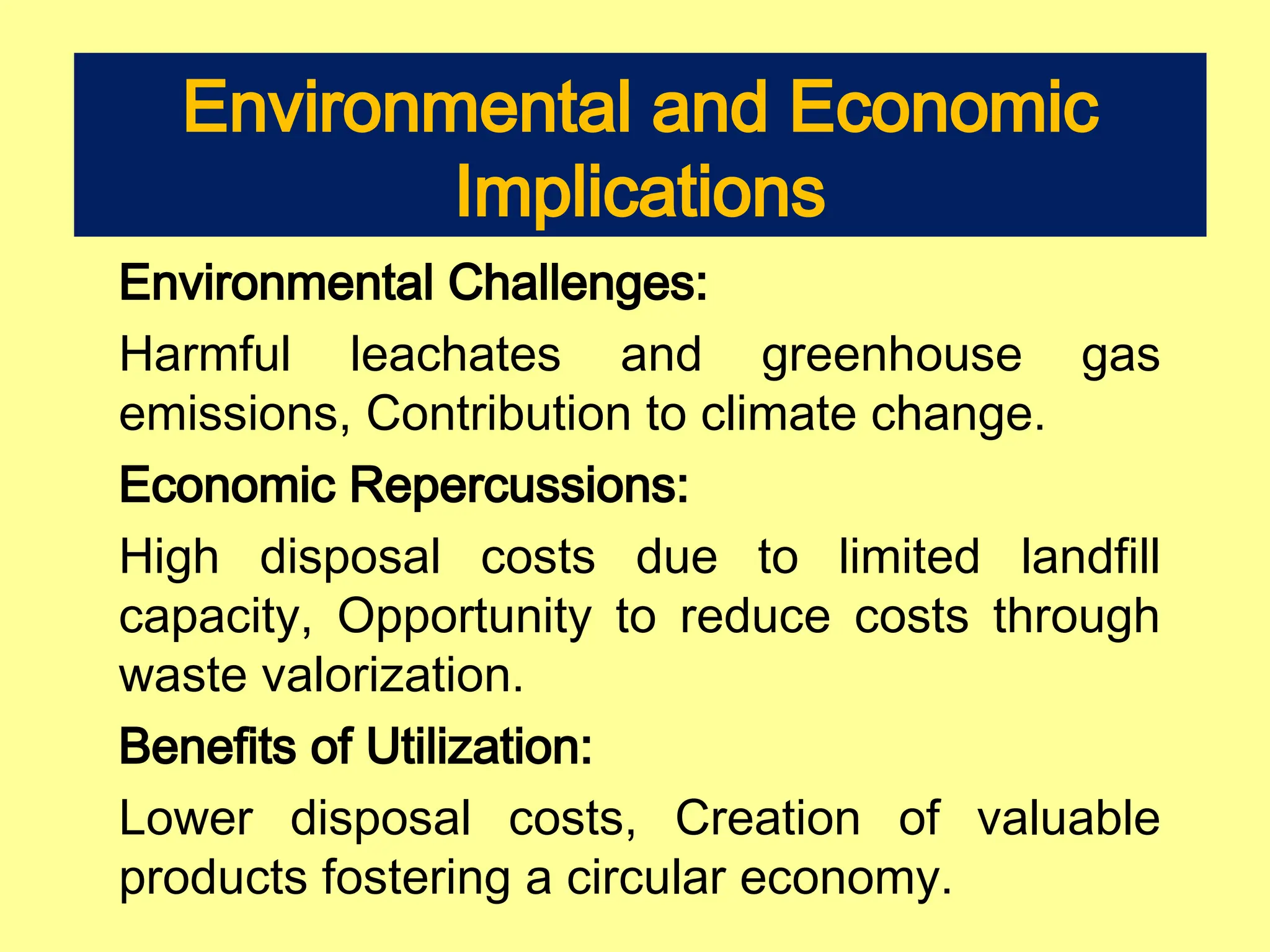 Environmental and Economic
Implications
Environmental Challenges:
Harmful leachates and greenhouse gas
emissions, Contribution to climate change.
Economic Repercussions:
High disposal costs due to limited landfill
capacity, Opportunity to reduce costs through
waste valorization.
Benefits of Utilization:
Lower disposal costs, Creation of valuable
products fostering a circular economy.
 