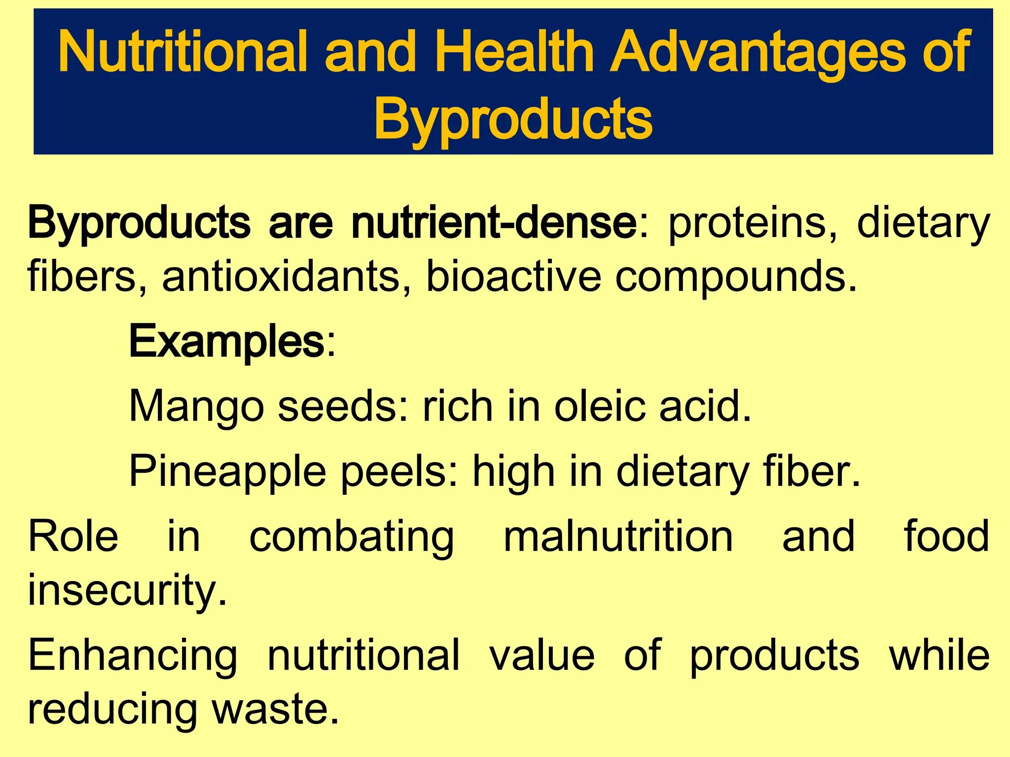 Nutritional and Health Advantages of
Byproducts
Byproducts are nutrient-dense: proteins, dietary
fibers, antioxidants, bioactive compounds.
Examples:
Mango seeds: rich in oleic acid.
Pineapple peels: high in dietary fiber.
Role in combating malnutrition and food
insecurity.
Enhancing nutritional value of products while
reducing waste.
 