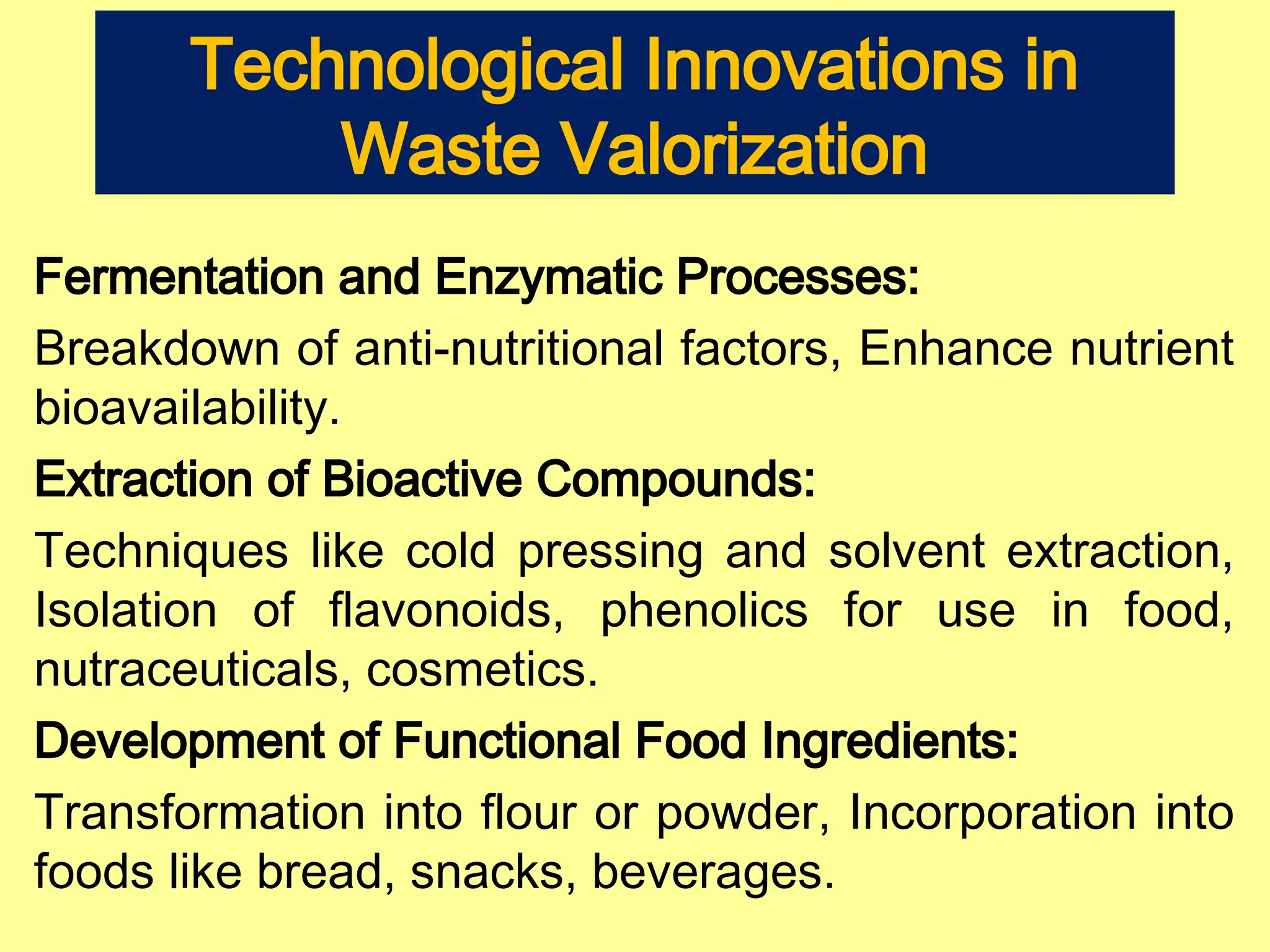 Technological Innovations in
Waste Valorization
Fermentation and Enzymatic Processes:
Breakdown of anti-nutritional factors, Enhance nutrient
bioavailability.
Extraction of Bioactive Compounds:
Techniques like cold pressing and solvent extraction,
Isolation of flavonoids, phenolics for use in food,
nutraceuticals, cosmetics.
Development of Functional Food Ingredients:
Transformation into flour or powder, Incorporation into
foods like bread, snacks, beverages.
 