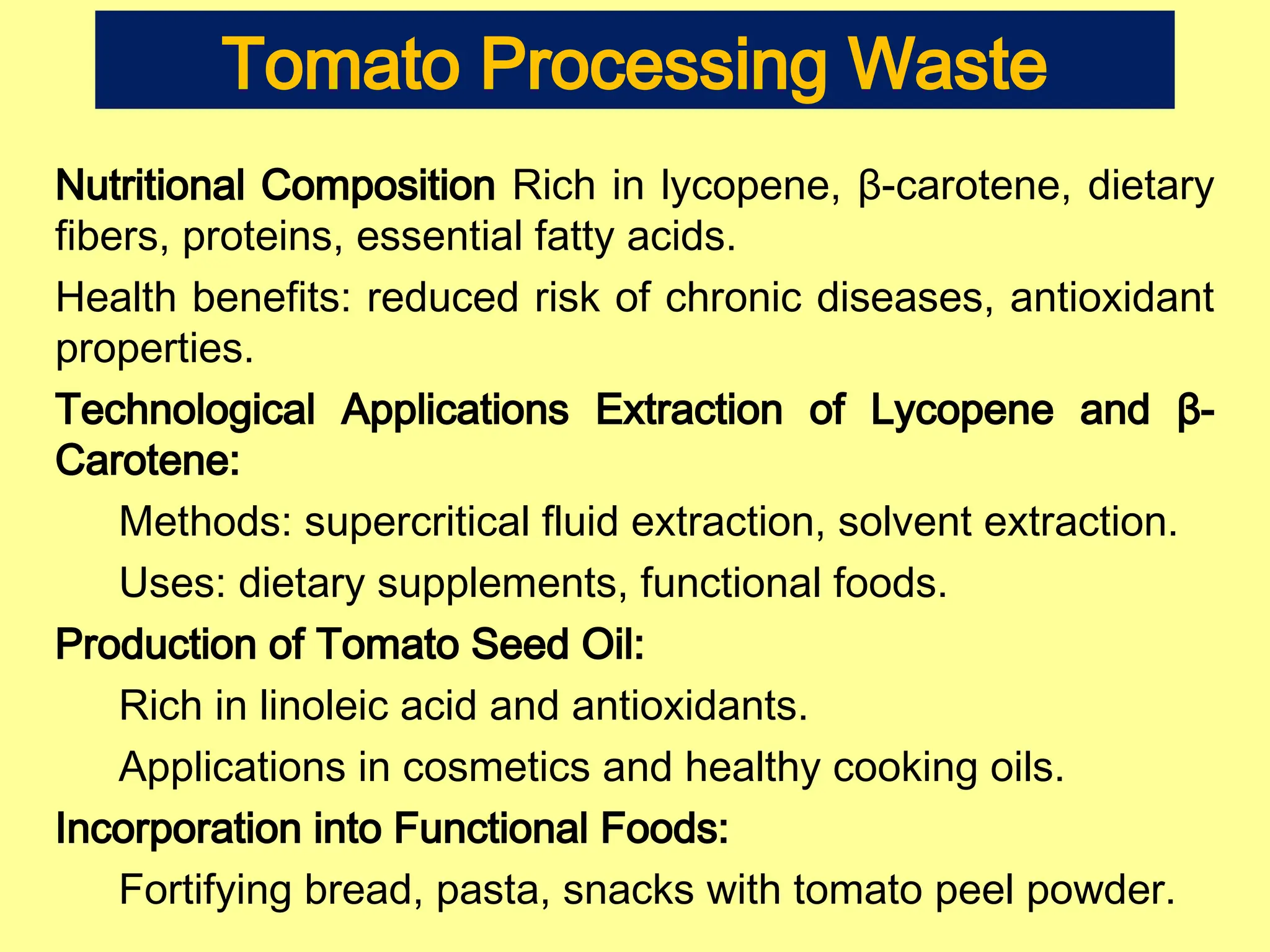 Tomato Processing Waste
Nutritional Composition Rich in lycopene, β-carotene, dietary
fibers, proteins, essential fatty acids.
Health benefits: reduced risk of chronic diseases, antioxidant
properties.
Technological Applications Extraction of Lycopene and β-
Carotene:
Methods: supercritical fluid extraction, solvent extraction.
Uses: dietary supplements, functional foods.
Production of Tomato Seed Oil:
Rich in linoleic acid and antioxidants.
Applications in cosmetics and healthy cooking oils.
Incorporation into Functional Foods:
Fortifying bread, pasta, snacks with tomato peel powder.
 