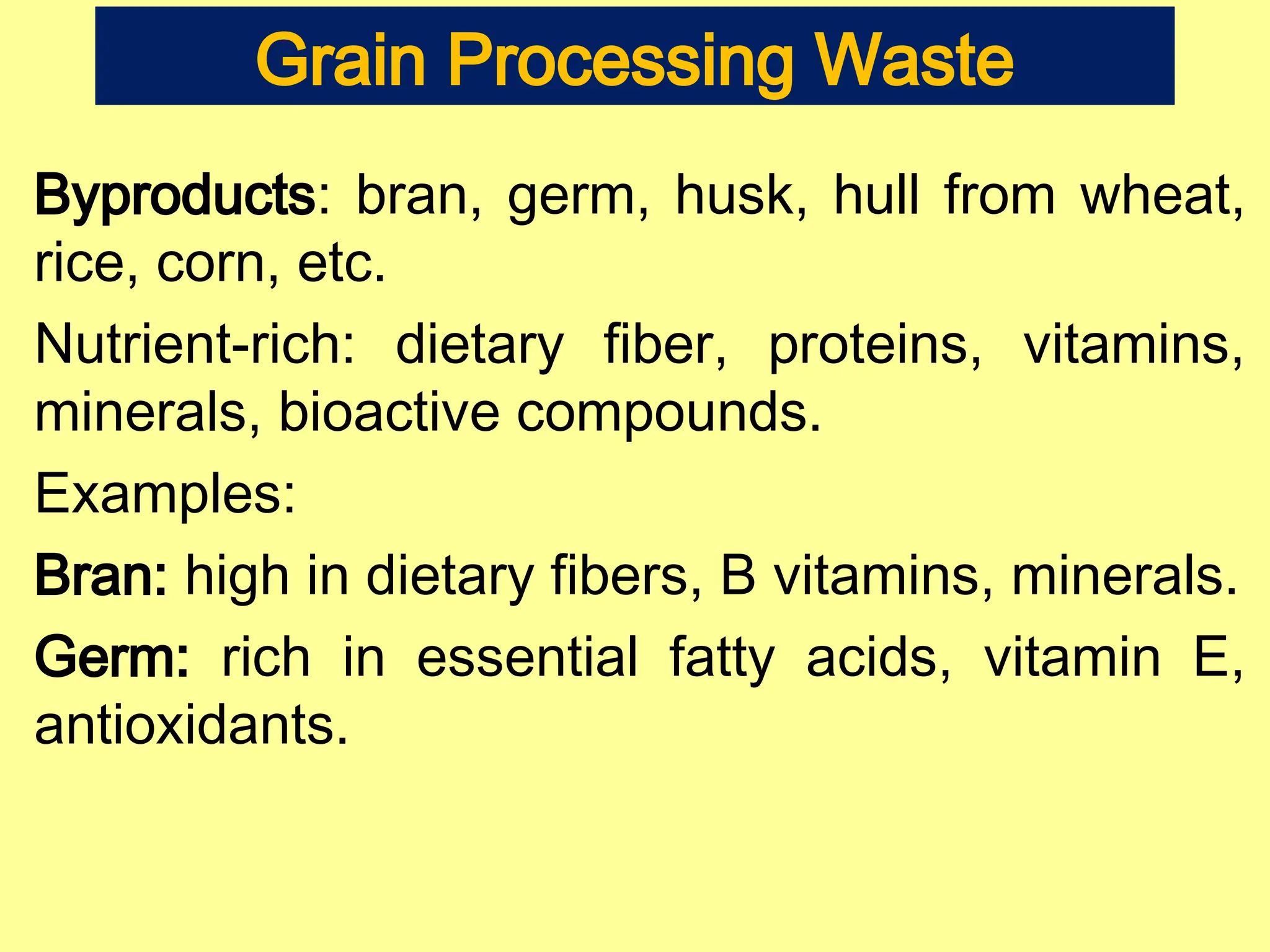 Grain Processing Waste
Byproducts: bran, germ, husk, hull from wheat,
rice, corn, etc.
Nutrient-rich: dietary fiber, proteins, vitamins,
minerals, bioactive compounds.
Examples:
Bran: high in dietary fibers, B vitamins, minerals.
Germ: rich in essential fatty acids, vitamin E,
antioxidants.
 