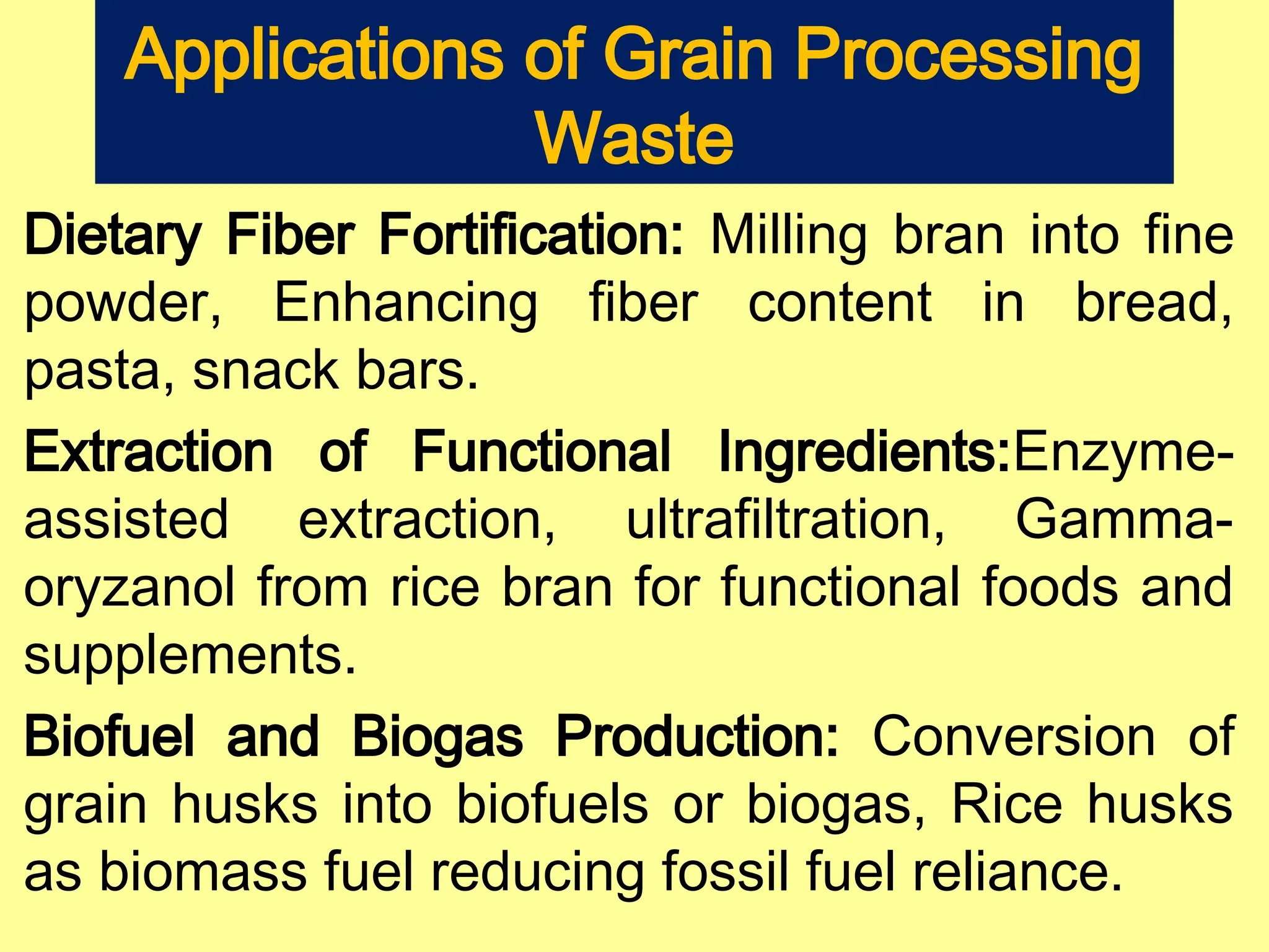 Applications of Grain Processing
Waste
Dietary Fiber Fortification: Milling bran into fine
powder, Enhancing fiber content in bread,
pasta, snack bars.
Extraction of Functional Ingredients:Enzyme-
assisted extraction, ultrafiltration, Gamma-
oryzanol from rice bran for functional foods and
supplements.
Biofuel and Biogas Production: Conversion of
grain husks into biofuels or biogas, Rice husks
as biomass fuel reducing fossil fuel reliance.
 