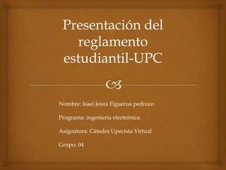Presentación del 
reglamento 
estudiantil-UPC 
Nombre: Isael Jesús Figueroa pedrozo 
Programa: ingeniería electrónica 
Asignatura: Cátedra Upecista Virtual 
Grupo: 04 
 