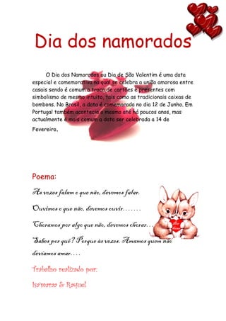 Dia dos namorados
     O Dia dos Namorados ou Dia de São Valentim é uma data
especial e comemorativa na qual se celebra a união amorosa entre
casais sendo é comum a troca de cartões e presentes com
simbolismo de mesmo intuito, tais como as tradicionais caixas de
bombons. No Brasil, a data é comemorada no dia 12 de Junho. Em
Portugal também acontecia o mesmo até há poucos anos, mas
actualmente é mais comum a data ser celebrada a 14 de
Fevereiro.




Poema:
As vezes falam o que não, devemos falar.
Ouvimos o que não, devemos ouvir…….
Choramos por algo que não, devemos chorar…
Sabes por quê? Porque às vezes. Amamos quem não
devíamos amar….
Trabalho realizado por:

Isa’maraa & Raquel
 