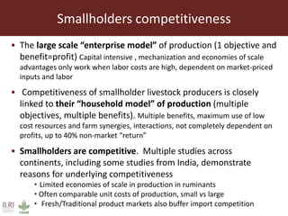 Smallholders competitiveness
• The large scale “enterprise model” of production (1 objective and
benefit=profit) Capital intensive , mechanization and economies of scale
advantages only work when labor costs are high, dependent on market-priced
inputs and labor
• Competitiveness of smallholder livestock producers is closely
linked to their “household model” of production (multiple
objectives, multiple benefits). Multiple benefits, maximum use of low
cost resources and farm synergies, interactions, not completely dependent on
profits, up to 40% non-market “return”
• Smallholders are competitive. Multiple studies across
continents, including some studies from India, demonstrate
reasons for underlying competitiveness
• Limited economies of scale in production in ruminants
• Often comparable unit costs of production, small vs large
• Fresh/Traditional product markets also buffer import competition
 