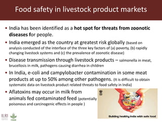 Food safety in livestock product markets
• India has been identified as a hot spot for threats from zoonotic
diseases for people.
• India emerged as the country at greatest risk globally (based on
analysis conducted of the interface of the three key factors of (a) poverty, (b) rapidly
changing livestock systems and (c) the prevalence of zoonotic disease)
• Disease transmission through livestock products – salmonella in meat,
brucellosis in milk, pathogens causing diarrhea in children
• In India, e-coli and campylobacter contamination in some meat
products at up to 50% among other pathogens. (It is difficult to obtain
systematic data on livestock product related threats to food safety in India)
• Aflatoxins may occur in milk from
animals fed contaminated feed (potentially
poisonous and carcinogenic effects in people )
 