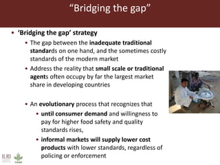 “Bridging the gap”
• ‘Bridging the gap’ strategy
• The gap between the inadequate traditional
standards on one hand, and the sometimes costly
standards of the modern market
• Address the reality that small scale or traditional
agents often occupy by far the largest market
share in developing countries
• An evolutionary process that recognizes that
• until consumer demand and willingness to
pay for higher food safety and quality
standards rises,
• informal markets will supply lower cost
products with lower standards, regardless of
policing or enforcement
 