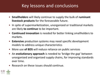 Key lessons and conclusions
• Smallholders will likely continue to supply the bulk of ruminant
livestock products for the foreseeable future.
• In spite of supermarketization, unorganized or traditional markets
are likely to continue to be important.
• Continued innovation is needed for better linking smallholders to
markets.
• Extensive production systems may need specific development
models to address unique characteristics
• More use of BDS will reduce reliance on public services
• An evolutionary approach is needed to ‘bridge the gap’ between
unorganized and organized supply chains, for improving standards
over time.
• Research on these issues should continue.
 