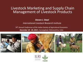 Livestock Marketing and Supply Chain
Management of Livestock Products
Steven J. Staal
International Livestock Research Institute
74th Annual Conference of the Indian Society of Agricultural Economics
December 18 - 20, 2014 • Aurangabad, Maharashtra, India
 