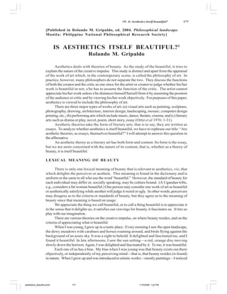 19: Is Aesthetics itself beautiful?        177

                    [Published in Rolando M. Gripaldo, ed. 2004. Philosophical landscape.
                    Manila: Philippine National Philosophical Research Society]


                           IS AESTHETICS ITSELF BEAUTIFUL?1
                                                  Rolando M. Gripaldo

                           Aesthetics deals with theories of beauty. As the study of the beautiful, it tries to
                    explain the nature of the creative impulse. This study is distinct and apart from the appraisal
                    of the work of art which, in the contemporary scene, is called the philosophy of art. In
                    practice, however, many philosophers do not separate the two. They discuss the functions
                    of both the creator and the critic as one since for the artist or creator to judge whether his/her
                    work is beautiful or not, s/he has to assume the function of the critic. The artist cannot
                    appreciate his/her work unless s/he distances himself/herself from it by assuming the position
                    of the audience or critic and by viewing his/her work objectively. For purposes of this paper,
                    aesthetics is viewed to include the philosophy of art.
                           There are three major types of works of art: (a) visual arts such as painting, sculpture,
                    photography, drawing, architecture, interior design, landscaping, mosaic, computer design
                    printing, etc.; (b) performing arts which include music, dance, theater, cinema; and (c) literary
                    arts such as drama or play, novel, poem, short story, essay (Ortiz et al.1976: 1-31).
                           Aesthetic theories take the form of literary arts, that is to say, they are written as
                    essays. To analyze whether aesthetics is itself beautiful, we have to rephrase our title: “Are
                    aesthetic theories, as essays, themselves beautiful?” I will attempt to answer this question in
                    the affirmative.
                           An aesthetic theory as a literary art has both form and content. Its form is the essay,
                    but we are more concerned with the nature of its content, that is, whether as a theory of
                    beauty, it is itself beautiful.

                    LEXICAL MEANING OF BEAUTY

                           There is only one lexical meaning of beauty that is relevant to aesthetics, viz, that
                    which delights the perceiver or aesthete. This meaning is found in the dictionary and is
                    uniform or the same to all who use the word “beautiful.” However, the standard of beauty for
                    each individual may differ or, socially speaking, may be culture bound. (A Ugandan tribe,
                    e.g., considers a fat woman beautiful.) One person may consider one work of art as beautiful
                    or aesthetically satisfying while another will judge it weird or ugly. In other words, perceivers
                    may disagree as to the criteria or standards of beauty, but they agree as to the meaning of
                    beauty since that meaning is based on usage.
                           We appreciate the thing we call beautiful, or to call a thing beautiful is to appreciate it
                    in the sense that it delights us, it satisfies our cravings for beauty, it fascinates us. It lets us
                    play with our imagination.
                           There are various theories on the creative impulse, on where beauty resides, and on the
                    criteria of appreciating what is beautiful.
                           When I was young, I grew up in a rustic place. Every morning I saw the open landscape,
                    the dewy meadows with carabaos and horses roaming around, and birds flying against the
                    background of an azure sky. It was a sight to behold. It delighted and fascinated me, and I
                    found it beautiful. In late afternoons, I saw the sun setting—a red, orange disc moving
                    slowly down the horizon. Again, I was delighted and fascinated by it. To me, it was beautiful.
                           Each one of us has a bias. My bias when I was young was that beauty exists out there
                    objectively, or independently of my perceiving mind—that is, that beauty resides (is found)
                    in nature. When I grew up and was introduced to artistic works—mostly paintings—I noticed




aesthetics_beautiful.pmd              177                                              1/10/2006, 1:22 PM
 