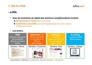 1. ISA & e-ISA

- e-ISA

      Avec les évolutions du digital des solutions complémentaires existent.
         Géolocalisation fiable des internautes,
         Qualification des BDD socio-démographique avec des critères
         comportementaux,

      Les leviers,

            SEM                              @lternative TV                                  Affiliation                     E-mailing
 Diffusion d’annonces                       Diffusion de vidéos                            Achat à la                     Location de BDD
     géo-localisées                          ou animations au                         performance au clic                  géolocalisées
  internet et internet                            CPM en                               sur des réseaux
         mobile                                géolocalisées                              géolocalisés
  Bénéfice : Affinité                     Bénéfice : Puissance                            Bénéfice : Coût                 Bénéfice : Ciblage




  www.fullsixretail.com - FullSIX Retail 157, rue Anatole France - 92309 Levallois-Perret Cedex - T: +(33)1 49 68 73 00
 