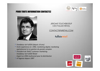 POUR TOUTE INFORMATION CONTACTEZ



                                              JEROME TOUCHEBOEUF
                                                CEO FULLSIX RETAIL

                                            CONTACT@F6RETAIL.COM




•   Fondateur de FullSIX (depuis 14 ans)
•   Forte expérience en CRM, marketing digital, marketing
    opérationnel et en gestion de grands comptes
•   Président de l’AACC customer marketing
-   Fondateur de FullSIX Retail
-   Expert en CRM multicanal pour la distribution
•   A l’agence depuis 1997
 