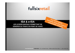 ISA & e-ISA
LES LEVIERS DIGITAUX PERMETTANT DE
GÉNÉRER DU TRAFIC EN POINT DE VENTE




              www.fullsixretail.com FullSIX-Retail - 157, rue Anatole France - 92309 Levallois-Perret Cedex - T: +(33)1 49 68 73 00
 