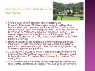 Conociendo un poco de esta provinciaChiriquí es la tercera provincia más importante de Panamá.  Ubicada a 486 kilómetros al oeste de la Republica, limita al norte con la provincia de Bocas del Toro y la Comarca Ngobe Bugle, al oeste con la Republica de Costa Rica, al este con la provincia de Veraguas y al sur con el océano Pacifico.  Esta provincia fue descubierta por Gaspar de Espinosa en 1519 y creada el 26 de mayo de 1849, cuando todavía Panamá formaba parte de Colombia. Hasta la llegada de los españoles, diferentes tribus indígenas (changuitas, zurias, boquerones, buricas, doraces, bugabas y guanacas) poblaban esta región.  Las mismas se agrupaban bajo el nombre genérico de guaymíes. Su capital es la ciudad de David y esta dividida políticamente en trece distritos: Alanje, Baru, Boqueron, Boquete, Bugaba, David, Dolega, Guanaca, Remedios, Renacimiento, San Lorenzo, San Felix y Tole. Sus visitantes podrán disfrutar de una amplia plaza hotelera con restaurantes, cafeterías, discotecas y lugares deentretenimiento.