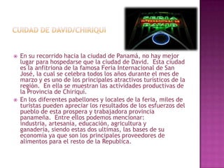 Cuidad de david/chiriquiEn su recorrido hacia la ciudad de Panamá, no hay mejor lugar para hospedarse que la ciudad de David.  Esta ciudad es la anfitriona de la famosa Feria Internacional de San José, la cual se celebra todos los años durante el mes de marzo y es uno de los principales atractivos turísticos de la región.  En ella se muestran las actividades productivas de la Provincia de Chiriquí. En los diferentes pabellones y locales de la feria, miles de turistas pueden apreciar los resultados de los esfuerzos del pueblo de esta prospera y trabajadora provincia panameña.  Entre ellos podemos mencionar: industria, artesanía, educación, agricultura y ganadería, siendo estas dos ultimas, las bases de su economía ya que son los principales proveedores de alimentos para el resto de la Republica. 