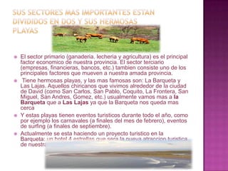 Sus sectores mas importantes estan divididos en dos y sus hermosas playasEl sector primario (ganaderia. lecheria y agricultura) es el principal factor economico de nuestra provincia. El sector terciario (empresas, financieras, bancos, etc.) tambien consiste uno de los principales factores que mueven a nuestra amada provincia. Tiene hermosas playas, y las mas famosas son: La Barqueta y Las Lajas. Aquellos chiricanos que vivimos alrededor de la ciudad de David (como San Carlos, San Pablo, Coquito, La Frontera, San Miguel, San Andres, Gomez, etc.) usualmente vamos mas a la Barqueta que a Las Lajas ya que la Barqueta nos queda mas cercaY estas playas tienen eventos turisticos durante todo el año, como por ejemplo los carnavales (a finales del mes de febrero), eventos de surfing (a finales de septiembre).Actualmente se esta haciendo un proyecto turistico en la Barqueta: un hotel 4 estrellas que sera la nueva atraccionturistica de nuestra provincia.