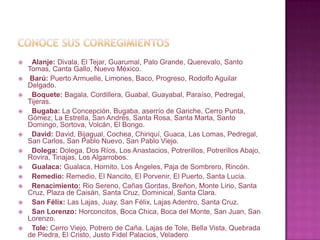 Conoce sus corregimientos  Alanje: Divala, El Tejar, Guarumal, Palo Grande, Querevalo, Santo Tomas, Canta Gallo, Nuevo México.Barú: Puerto Armuelle, Limones, Baco, Progreso, Rodolfo Aguilar Delgado.  Boquete: Bagala, Cordillera, Guabal, Guayabal, Paraíso, Pedregal, Tijeras.  Bugaba: La Concepción, Bugaba, aserrío de Gariche, Cerro Punta, Gómez, La Estrella, San Andrés, Santa Rosa, Santa Marta, Santo Domingo, Sortova, Volcán, El Bongo.  David: David, Bijagual, Cochea, Chiriquí, Guaca, Las Lomas, Pedregal, San Carlos, San Pablo Nuevo, San Pablo Viejo.  Dolega:Dolega, Dos Ríos, Los Anastacios, Potrerillos, Potrerillos Abajo, Rovira, Tinajas, Los Algarrobos.  Gualaca:Gualaca, Hornito, Los Ángeles, Paja de Sombrero, Rincón.  Remedio: Remedio, El Nancito, El Porvenir, El Puerto, Santa Lucia.  Renacimiento: Rio Sereno, Cañas Gordas, Breñon, Monte Lirio, Santa Cruz, Plaza de Caisán, Santa Cruz, Dominical, Santa Clara.  San Félix: Las Lajas, Juay, San Félix, Lajas Adentro, Santa Cruz.  San Lorenzo: Horconcitos, Boca Chica, Boca del Monte, San Juan, San Lorenzo.  Tole: Cerro Viejo, Potrero de Caña. Lajas de Tole, Bella Vista, Quebrada de Piedra, El Cristo, Justo Fidel Palacios, Veladero