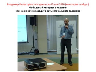 Владимир Исаев  opera mini  доклад на  iforum  2010 (некоторые слайды ) Мобильный интернет в Украине: кто, как и зачем заходит в сеть с мобильного телефона 