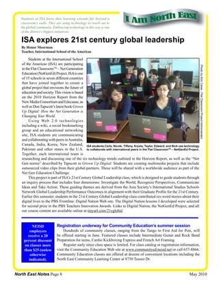 Students at ISA know that learning extends far beyond a
   classroom’s walls. They are using technology to reach out to
   the global community. Embracing technology in this way is one
   of the district’s biggest initiatives.

   ISA explores 21st century global leadership
   By Honor Moorman
   Teacher, International School of the Americas

        Students at the International School
   of the Americas (ISA) are participating




                                                                                                                               Photo by Kim Caise - Flat Classroom Project Administrator
   in the Flat ClassroomTM – Net Generation
   Education (NetGenEd) Project. ISA is one
   of 15 schools in seven different countries
   that have joined together to create a
   global project that envisions the future of
   education and society. This vision is based
   on the 2010 Horizon Report from the
   New Media Consortium and Educause, as
   well as Don Tapscott’s latest book Grown
   Up Digital: How the Net Generation is
   Changing Your World.
        Using Web 2.0 technologies
   including a wiki, a social bookmarking
   group and an educational networking
   site, ISA students are communicating
   and collaborating with peers in Australia,
   Canada, India, Korea, New Zealand, ISA students Carla, Nicole, Tiffany, Krysta, Taylor, Edward, and Nick use technology
   Pakistan and other states in the U.S. to collaborate with international peers in the Flat ClassroomTM – NetGenEd Project.
   Together, each international team is
   researching and discussing one of the six technology trends outlined in the Horizon Report, as well as the “Net
   Gen norms” described by Tapscott in Grown Up Digital. Students are creating multimedia projects that include
   outsourced video clips from their global partners. These will be shared with a worldwide audience as part of the
   Net Gen Education Challenge.
        This project is part of ISA’s 21st Century Global Leadership class, which is designed to guide students through
   an inquiry process that includes four dimensions: Investigate the World, Recognize Perspectives, Communicate
   Ideas and Take Action. These guiding themes are derived from the Asia Society’s International Studies Schools
   Network Global Leadership Performance Outcomes in alignment with their Graduate Profile for the 21st Century.
   Earlier this semester, students in the 21st Century Global Leadership class contributed six-word stories about their
   digital lives to the PBS Frontline: Digital Nation Web site. The Digital Nation lessons I developed were selected
   for second prize in the PBS Teachers Innovation Awards. Links to Digital Nation, the NetGenEd Project, and all
   our course content are available online at tinyurl.com/21cglobal.


          NEISD            Registration underway for Community Education’s summer session
        employees               Hundreds of community classes, ranging from the Tango to First Aid for Pets, will
       receive a 20        be offered starting in June. Featured classes include Intermediate Guitar and Rock Band
     percent discount      Preparation for teens, Cardio Kickboxing Express and French Art Framing.
     on classes more            Register early since class space is limited. For class catalog or registration information,
     than $25 (unless      visit the Community Education Web site at www.communityed.neisd.net or call 657-8866.
         otherwise         Community Education classes are offered at dozens of convenient locations including the
        indicated).        North East Community Learning Center at 8750 Tesoro Dr.


North East Notes Page 8                                                                                              May 2010
 