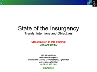 State of the Insurgency Trends, Intentions and Objectives MG Michael Flynn Director of Intelligence International Security Assistance Force, Afghanistan U.S. Forces, Afghanistan AS OF:  22 DEC, 2009 UNCLASSIFIED Classification of this briefing: UNCLASSIFIED 