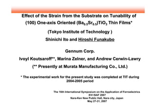 Effect of the Strain from the Substrate on Tunability of
  (100) One-axis Oriented (Ba0.5Sr0.5)TiO3 Thin Films*

                (Tokyo Institute of Technology )
               Shinichi Ito and Hiroshi Funakubo

                           •i Gennum Corp.•j
Ivoyl Koutsaroff**, Marina Zelner, and Andrew Cerwin-Lawry
       (** Presently at Murata Manufacturing Co., Ltd.)

* The experimental work for the present study was completed at TIT during
                             2004-2005 period


                    The 16th International Symposium on the Application of Ferroelectrics
                                                XVI ISAF 2007
                                  Nara-Ken New Public Hall, Nara city, Japan
                                               May 27-31, 2007
 