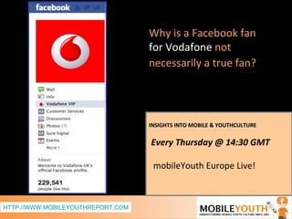 INSIGHTS INTO MOBILE & YOUTHCULTURE Every Thursday @ 14:30 GMT  mobileYouth Europe Live! Why is a Facebook fan   for Vodafone  not necessarily a true fan?   HTTP://WWW.MOBILEYOUTHREPORT.COM 