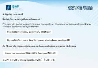 A álgebra relacional
Restrições de integridade referencial
Por exemplo, podemos querer afirmar que qualquer filme mencionado na relação StarIn
também aparece na relação Movies.
Os filmes são representados em ambas as relações por pares título-ano
 