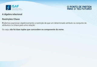 A álgebra relacional
Restrições Chave
Podemos expressar algebricamente a restrição de que um determinado atributo ou conjunto de
atributos é a chave para uma relação.
Ou seja, não há duas tuplas que concordem no componente do nome.
 