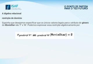 A álgebra relacional
restrição de domínio
Suponha que desejamos especificar que os únicos valores legais para o atributo de gênero
do MovieStar são ’F’ e ’M’. Podemos expressar essa restrição algebricamente por:
 