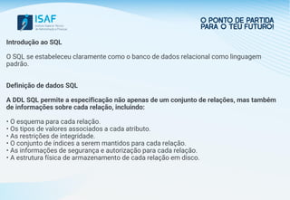 Introdução ao SQL
O SQL se estabeleceu claramente como o banco de dados relacional como linguagem
padrão.
Definição de dados SQL
A DDL SQL permite a especificação não apenas de um conjunto de relações, mas também
de informações sobre cada relação, incluindo:
• O esquema para cada relação.
• Os tipos de valores associados a cada atributo.
• As restrições de integridade.
• O conjunto de índices a serem mantidos para cada relação.
• As informações de segurança e autorização para cada relação.
• A estrutura física de armazenamento de cada relação em disco.
 