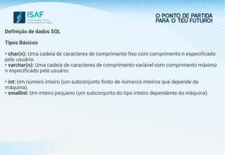 Definição de dados SQL
Tipos Básicos
• char(n): Uma cadeia de caracteres de comprimento fixo com comprimento n especificado
pelo usuário.
• varchar(n): Uma cadeia de caracteres de comprimento variável com comprimento máximo
n especificado pelo usuário.
• int: Um número inteiro (um subconjunto finito de números inteiros que depende da
máquina).
• smallint: Um inteiro pequeno (um subconjunto do tipo inteiro dependente da máquina).
 