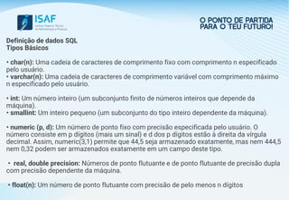 Definição de dados SQL
Tipos Básicos
• char(n): Uma cadeia de caracteres de comprimento fixo com comprimento n especificado
pelo usuário.
• varchar(n): Uma cadeia de caracteres de comprimento variável com comprimento máximo
n especificado pelo usuário.
• int: Um número inteiro (um subconjunto finito de números inteiros que depende da
máquina).
• smallint: Um inteiro pequeno (um subconjunto do tipo inteiro dependente da máquina).
• numeric (p, d): Um número de ponto fixo com precisão especificada pelo usuário. O
número consiste em p dígitos (mais um sinal) e d dos p dígitos estão à direita da vírgula
decimal. Assim, numeric(3,1) permite que 44,5 seja armazenado exatamente, mas nem 444,5
nem 0,32 podem ser armazenados exatamente em um campo deste tipo.
• real, double precision: Números de ponto flutuante e de ponto flutuante de precisão dupla
com precisão dependente da máquina.
• float(n): Um número de ponto flutuante com precisão de pelo menos n dígitos
 
